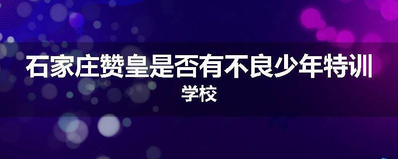 石家庄赞皇是否有不良少年特训学校