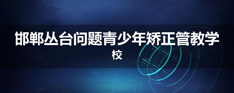 邯郸丛台问题青少年矫正管教学校
