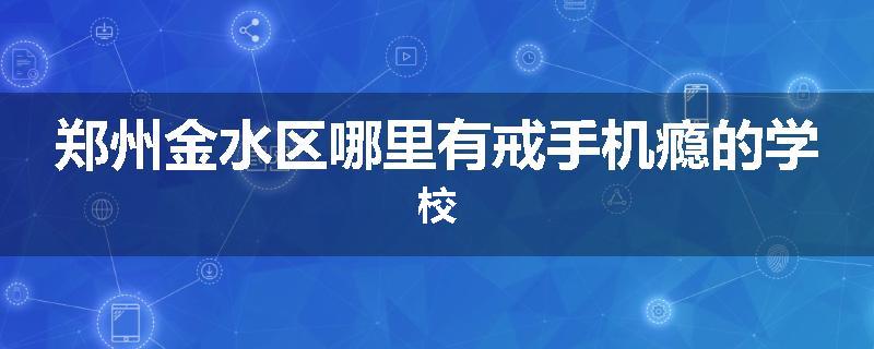 郑州金水区哪里有戒手机瘾的学校