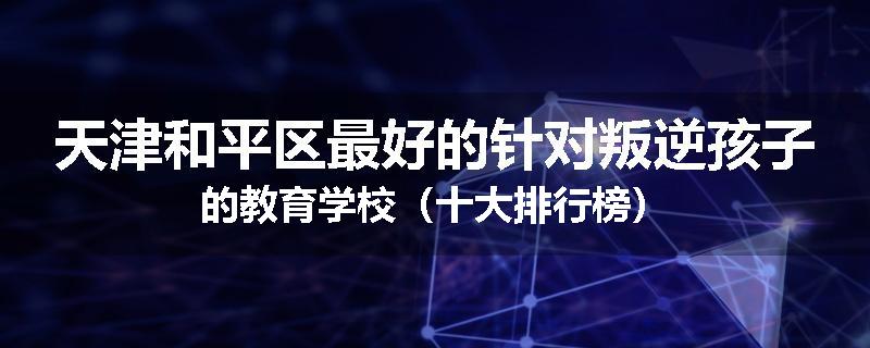 天津和平区最好的针对叛逆孩子的教育学校（十大排行榜）