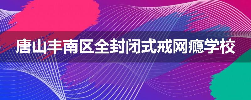 唐山丰南区全封闭式戒网瘾学校