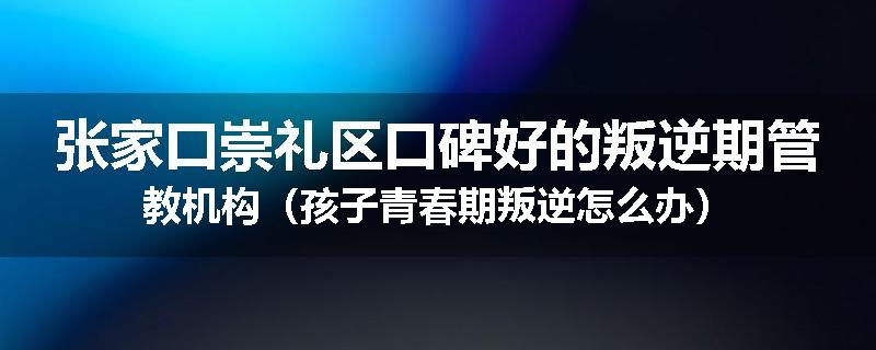张家口崇礼区口碑好的叛逆期管教机构（孩子青春期叛逆怎么办）