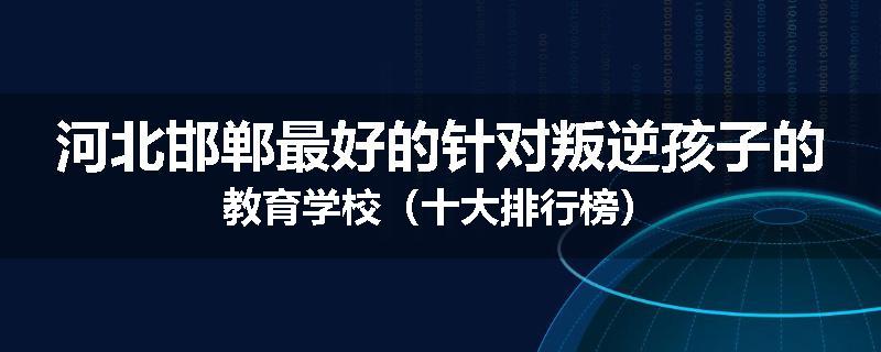 河北邯郸最好的针对叛逆孩子的教育学校（十大排行榜）