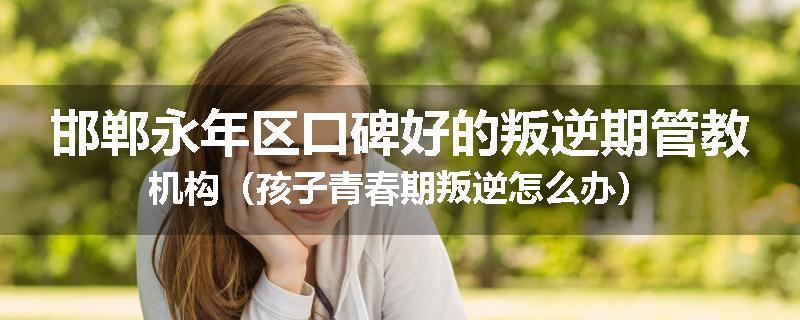 邯郸永年区口碑好的叛逆期管教机构（孩子青春期叛逆怎么办）