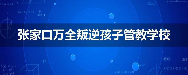 张家口万全叛逆孩子管教学校