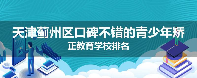 天津蓟州区口碑不错的青少年矫正教育学校排名