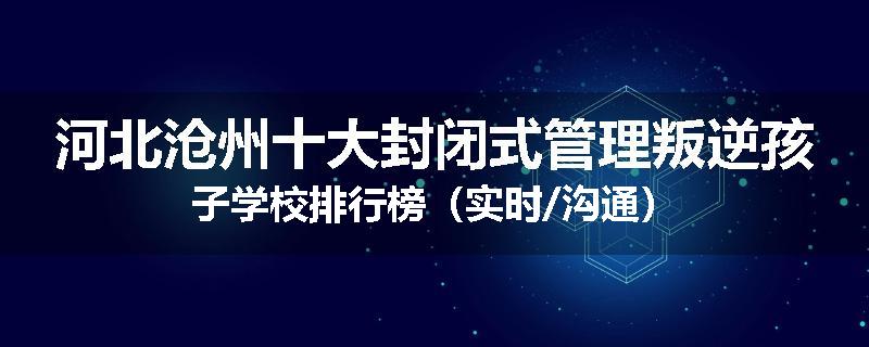 河北沧州十大封闭式管理叛逆孩子学校排行榜（实时/沟通）