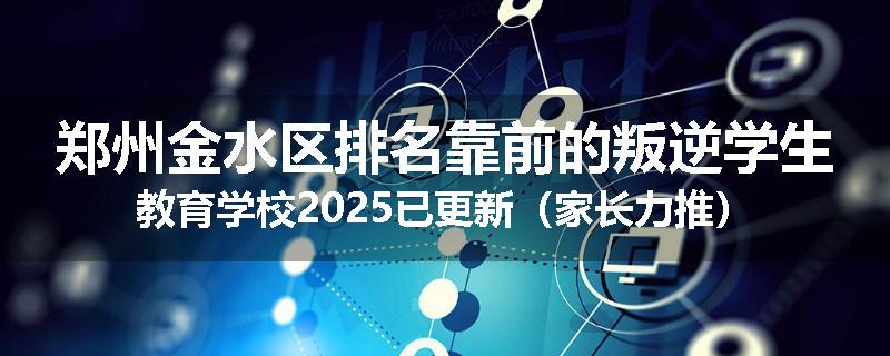 郑州金水区排名靠前的叛逆学生教育学校2025已更新（家长力推）
