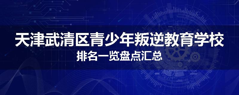天津武清区青少年叛逆教育学校排名一览盘点汇总