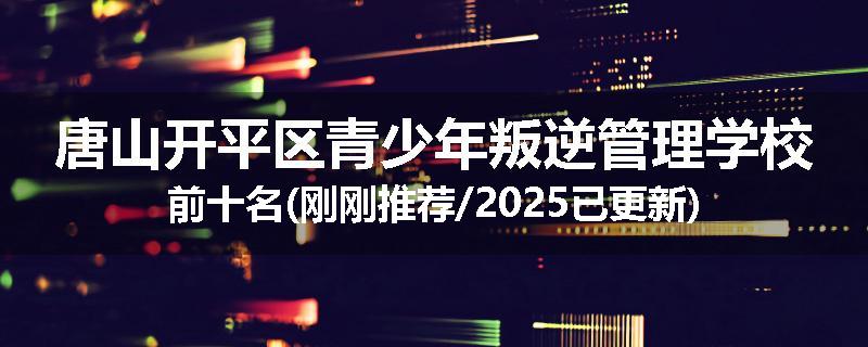 唐山开平区青少年叛逆管理学校前十名(刚刚推荐/2025已更新)