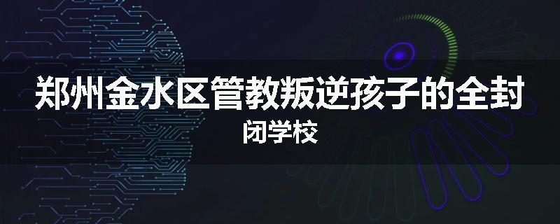 郑州金水区管教叛逆孩子的全封闭学校