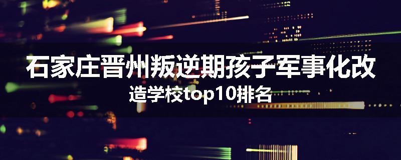 石家庄晋州叛逆期孩子军事化改造学校top10排名