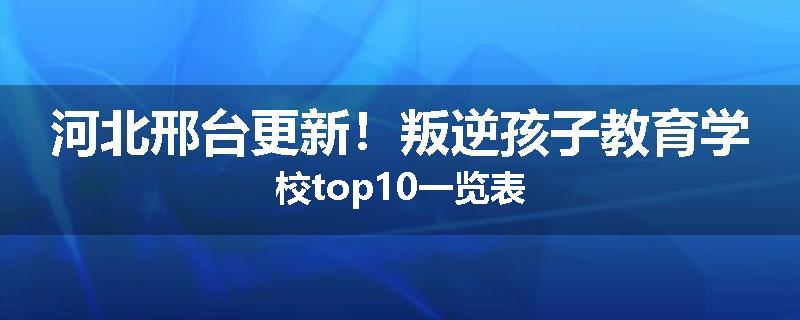 河北邢台更新！叛逆孩子教育学校top10一览表
