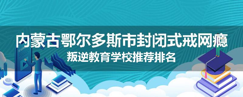 内蒙古鄂尔多斯市封闭式戒网瘾叛逆教育学校推荐排名