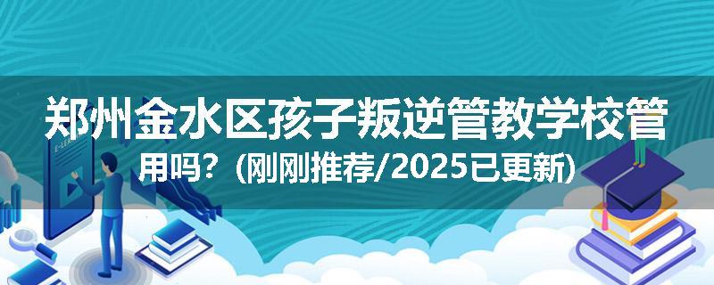 郑州金水区孩子叛逆管教学校管用吗？(刚刚推荐/2025已更新)