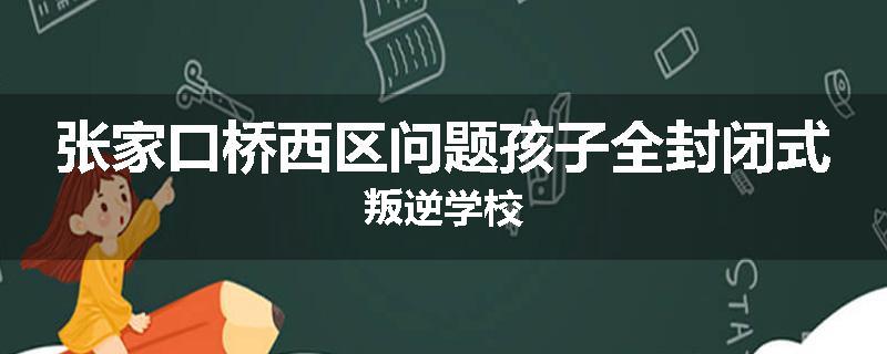 张家口桥西区问题孩子全封闭式叛逆学校
