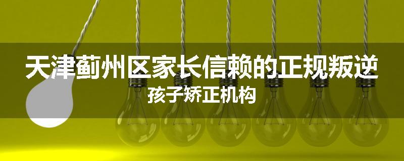 天津蓟州区家长信赖的正规叛逆孩子矫正机构