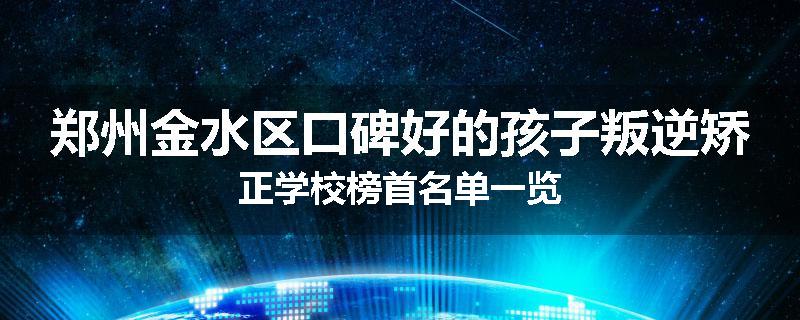 郑州金水区口碑好的孩子叛逆矫正学校榜首名单一览