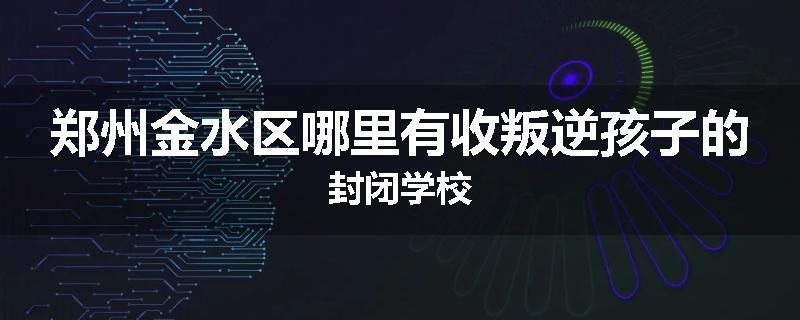 郑州金水区哪里有收叛逆孩子的封闭学校