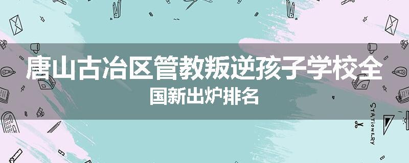 唐山古冶区管教叛逆孩子学校全国新出炉排名