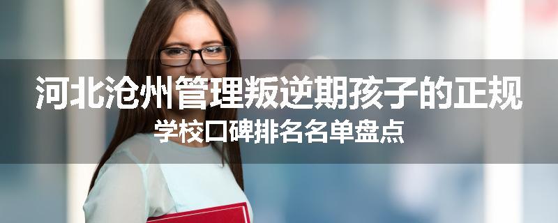河北沧州管理叛逆期孩子的正规学校口碑排名名单盘点