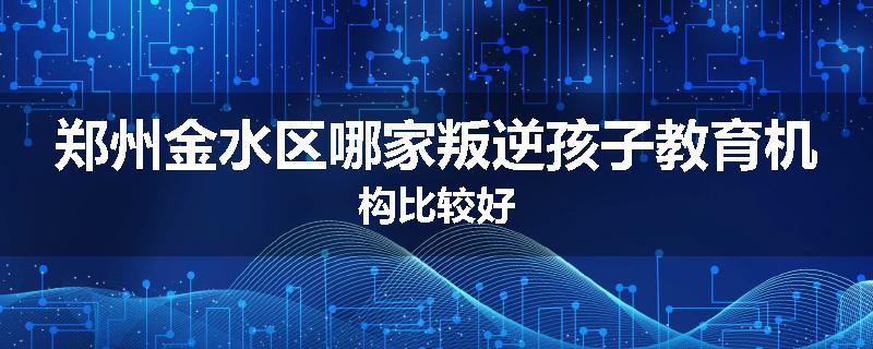 郑州金水区哪家叛逆孩子教育机构比较好