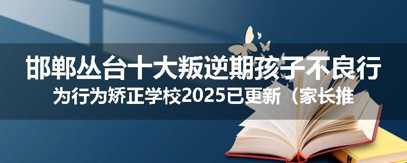 邯郸丛台十大叛逆期孩子不良行为行为矫正学校2025已更新（家长推荐）