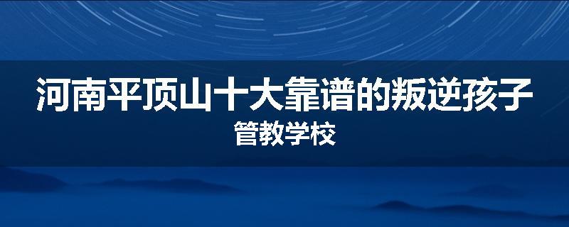 河南平顶山十大靠谱的叛逆孩子管教学校