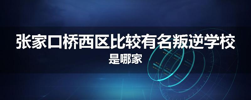 张家口桥西区比较有名叛逆学校是哪家
