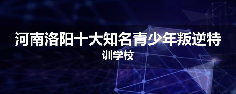 河南洛阳十大知名青少年叛逆特训学校