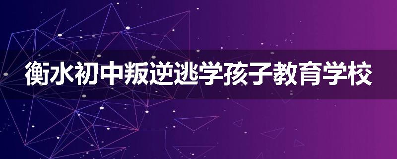 衡水初中叛逆逃学孩子教育学校