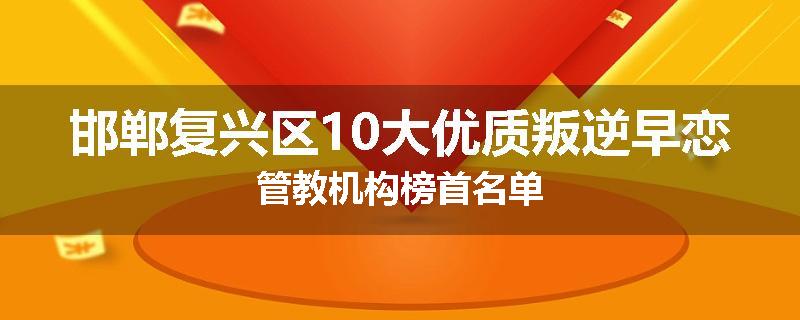 邯郸复兴区10大优质叛逆早恋管教机构榜首名单