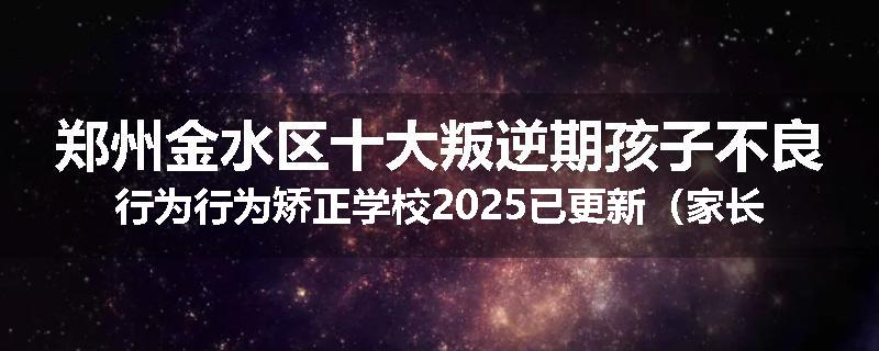 郑州金水区十大叛逆期孩子不良行为行为矫正学校2025已更新（家长推荐）