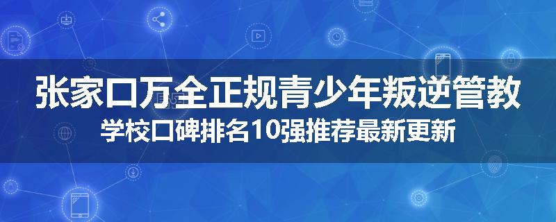 张家口万全正规青少年叛逆管教学校口碑排名10强推荐最新更新