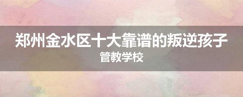 郑州金水区十大靠谱的叛逆孩子管教学校