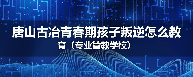 唐山古冶青春期孩子叛逆怎么教育（专业管教学校）