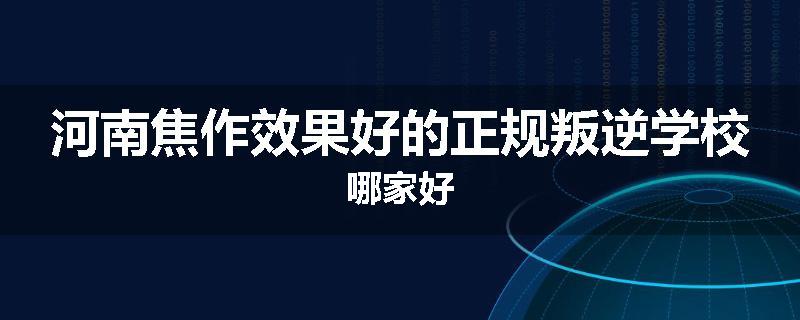 河南焦作效果好的正规叛逆学校哪家好