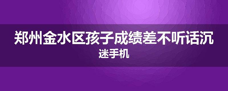 郑州金水区孩子成绩差不听话沉迷手机