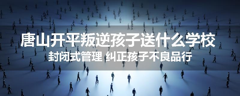 唐山开平叛逆孩子送什么学校 封闭式管理 纠正孩子不良品行