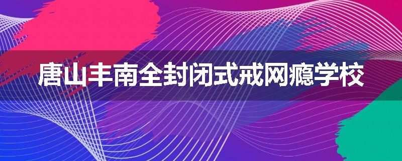 唐山丰南全封闭式戒网瘾学校