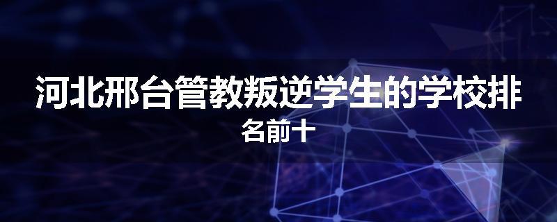 河北邢台管教叛逆学生的学校排名前十