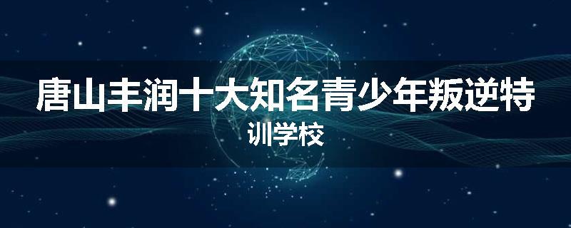 唐山丰润十大知名青少年叛逆特训学校
