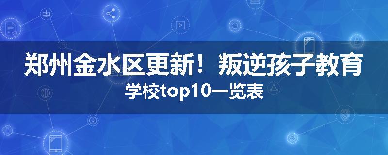 郑州金水区更新！叛逆孩子教育学校top10一览表