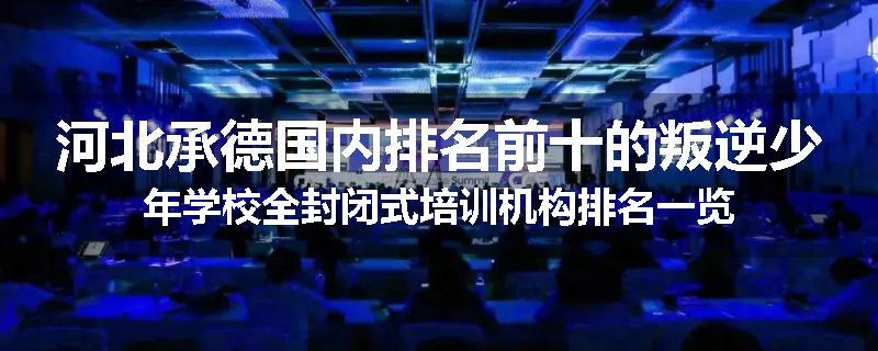 河北承德国内排名前十的叛逆少年学校全封闭式培训机构排名一览