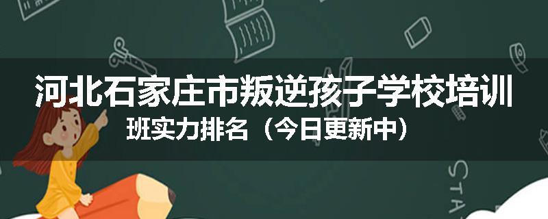 河北石家庄市叛逆孩子学校培训班实力排名（今日更新中）