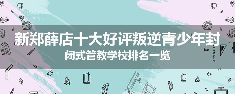 新郑薛店十大好评叛逆青少年封闭式管教学校排名一览
