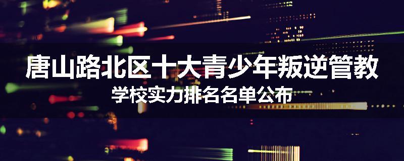 唐山路北区十大青少年叛逆管教学校实力排名名单公布