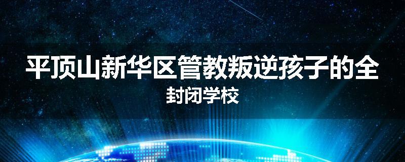 平顶山新华区管教叛逆孩子的全封闭学校
