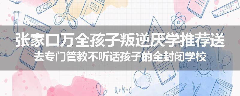 张家口万全孩子叛逆厌学推荐送去专门管教不听话孩子的全封闭学校