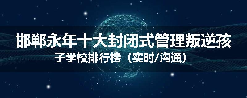 邯郸永年十大封闭式管理叛逆孩子学校排行榜（实时/沟通）